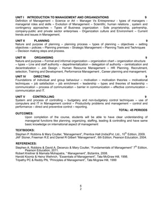 UNIT I INTRODUCTION TO MANAGEMENT AND ORGANIZATIONS 9
Definition of Management – Science or Art – Manager Vs Entrepreneur - types of managers -
managerial roles and skills – Evolution of Management – Scientific, human relations , system and
contingency approaches – Types of Business organization - Sole proprietorship, partnership,
company-public and private sector enterprises - Organization culture and Environment – Current
trends and issues in Management.
UNIT II PLANNING 9
Nature and purpose of planning – planning process – types of planning – objectives – setting
objectives – policies – Planning premises – Strategic Management – Planning Tools and Techniques
– Decision making steps and process.
UNIT III ORGANISING 9
Nature and purpose – Formal and informal organization – organization chart – organization structure
– types – Line and staff authority – departmentalization – delegation of authority – centralization and
decentralization – Job Design - Human Resource Management – HR Planning, Recruitment,
selection, Training and Development, Performance Management , Career planning and management.
UNIT IV DIRECTING 9
Foundations of individual and group behaviour – motivation – motivation theories – motivational
techniques – job satisfaction – job enrichment – leadership – types and theories of leadership –
communication – process of communication – barrier in communication – effective communication –
communication and IT.
UNIT V CONTROLLING 9
System and process of controlling – budgetary and non-budgetary control techniques – use of
computers and IT in Management control – Productivity problems and management – control and
performance – direct and preventive control – reporting.
TOTAL: 45 PERIODS
OUTCOMES:
Upon completion of the course, students will be able to have clear understanding of
managerial functions like planning, organizing, staffing, leading & controlling and have same
basic knowledge on international aspect of management
TEXTBOOKS:
Stephen P. Robbins & Mary Coulter, “Management”, Prentice Hall (India)Pvt. Ltd., 10th
Edition, 2009.
JAF Stoner, Freeman R.E and Daniel R Gilbert “Management”, 6th Edition, Pearson Education, 2004.
REFERENCES:
Stephen A. Robbins & David A. Decenzo & Mary Coulter, “Fundamentals of Management” 7th
Edition,
Pearson Education, 2011.
Robert Kreitner & Mamata Mohapatra, “ Management”, Biztantra, 2008.
Harold Koontz & Heinz Weihrich, “Essentials of Management”, Tata McGraw Hill, 1998.
Tripathy PC & Reddy PN, “Principles of Management”, Tata Mcgraw Hill, 1999
6
2
 