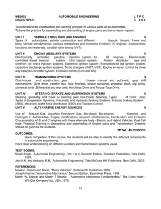 ME6602 AUTOMOBILE ENGINEERING L T P C
OBJECTIVES: 3 0 0 3
To understand the construction and working principle of various parts of an automobile.
To have the practice for assembling and dismantling of engine parts and transmission system
UNIT I VEHICLE STRUCTURE AND ENGINES 9
Types of automobiles, vehicle construction and different layouts, chassis, frame and
body, Vehicle aerodynamics (various resistances and moments involved), IC engines –components-
functions and materials, variable valve timing (VVT).
UNIT II ENGINE AUXILIARY SYSTEMS 9
Electronically controlled gasoline injection system for SI engines, Electronically
controlled diesel injection system (Unit injector system, Rotary distributor type and
common rail direct injection system), Electronic ignition system (Transistorized coil ignition system,
capacitive discharge ignition system), Turbo chargers (WGT, VGT), Engine emission control by three
way catalytic converter system, Emission norms (Euro and BS).
UNIT III TRANSMISSION SYSTEMS 9
Clutch-types and construction, gear boxes- manual and automatic, gear shift
mechanisms, Over drive, transfer box, fluid flywheel, torque converter, propeller shaft, slip joints,
universal joints ,Differential and rear axle, Hotchkiss Drive and Torque Tube Drive.
UNIT IV STEERING, BRAKES AND SUSPENSION SYSTEMS 9
Steering geometry and types of steering gear box-Power Steering, Types of Front Axle,
Types of Suspension Systems, Pneumatic and Hydraulic Braking Systems, Antilock Braking System
(ABS), electronic brake force distribution (EBD) and Traction Control.
UNIT V ALTERNATIVE ENERGY SOURCES 9
Use of Natural Gas, Liquefied Petroleum Gas, Bio-diesel, Bio-ethanol, Gasohol and
Hydrogen in Automobiles- Engine modifications required –Performance, Combustion and Emission
Characteristics of SI and CI engines with these alternate fuels - Electric and Hybrid Vehicles, Fuel Cell
Note: Practical Training in dismantling and assembling of Engine parts and Transmission Systems
should be given to the students.
TOTAL: 45 PERIODS
OUTCOMES:
Upon completion of this course, the students will be able to identify the different components
in automobile engineering.
Have clear understanding on different auxiliary and transmission systems usual.
TEXT BOOKS:
Kirpal Singh, “Automobile Engineering”, Vol 1 & 2, Seventh Edition, Standard Publishers, New Delhi,
1997.
Jain K.K. and Asthana .R.B, “Automobile Engineering” Tata McGraw Hill Publishers, New Delhi, 2002.
REFERENCES:
Newton ,Steeds and Garet, “Motor Vehicles”, Butterworth Publishers,1989.
Joseph Heitner, “Automotive Mechanics,” Second Edition, East-West Press, 1999.
Martin W, Stockel and Martin T Stockle , “Automotive Mechanics Fundamentals,” The Good heart –
Will Cox Company Inc, USA ,1978.
63
 