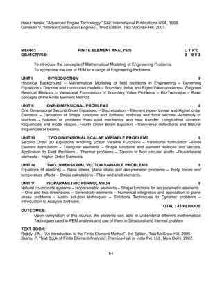 Heinz Heisler, “Advanced Engine Technology,” SAE International Publications USA, 1998.
Ganesan V. “Internal Combustion Engines”, Third Edition, Tata McGraw-Hill, 2007.
ME6603 FINITE ELEMENT ANALYSIS L T P C
OBJECTIVES: 3 0 0 3
To introduce the concepts of Mathematical Modeling of Engineering Problems.
To appreciate the use of FEM to a range of Engineering Problems.
UNIT I INTRODUCTION 9
Historical Background – Mathematical Modeling of field problems in Engineering – Governing
Equations – Discrete and continuous models – Boundary, Initial and Eigen Value problems– Weighted
Residual Methods – Variational Formulation of Boundary Value Problems – RitzTechnique – Basic
concepts of the Finite Element Method.
UNIT II ONE-DIMENSIONAL PROBLEMS 9
One Dimensional Second Order Equations – Discretization – Element types- Linear and Higher order
Elements – Derivation of Shape functions and Stiffness matrices and force vectors- Assembly of
Matrices - Solution of problems from solid mechanics and heat transfer. Longitudinal vibration
frequencies and mode shapes. Fourth Order Beam Equation –Transverse deflections and Natural
frequencies of beams.
UNIT III TWO DIMENSIONAL SCALAR VARIABLE PROBLEMS 9
Second Order 2D Equations involving Scalar Variable Functions – Variational formulation –Finite
Element formulation – Triangular elements – Shape functions and element matrices and vectors.
Application to Field Problems - Thermal problems – Torsion of Non circular shafts –Quadrilateral
elements – Higher Order Elements.
UNIT IV TWO DIMENSIONAL VECTOR VARIABLE PROBLEMS 9
Equations of elasticity – Plane stress, plane strain and axisymmetric problems – Body forces and
temperature effects – Stress calculations - Plate and shell elements.
UNIT V ISOPARAMETRIC FORMULATION 9
Natural co-ordinate systems – Isoparametric elements – Shape functions for iso parametric elements
– One and two dimensions – Serendipity elements – Numerical integration and application to plane
stress problems - Matrix solution techniques – Solutions Techniques to Dynamic problems –
Introduction to Analysis Software.
TOTAL : 45 PERIODS
OUTCOMES:
Upon completion of this course, the students can able to understand different mathematical
Techniques used in FEM analysis and use of them in Structural and thermal problem
TEXT BOOK:
Reddy. J.N., “An Introduction to the Finite Element Method”, 3rd Edition, Tata McGraw-Hill, 2005
Seshu, P, “Text Book of Finite Element Analysis”, Prentice-Hall of India Pvt. Ltd., New Delhi, 2007.
64
 