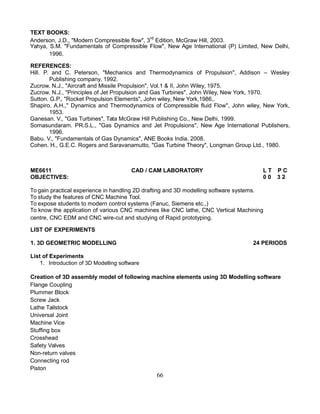 TEXT BOOKS:
Anderson, J.D., "Modern Compressible flow", 3rd
Edition, McGraw Hill, 2003.
Yahya, S.M. "Fundamentals of Compressible Flow", New Age International (P) Limited, New Delhi,
1996.
REFERENCES:
Hill. P. and C. Peterson, "Mechanics and Thermodynamics of Propulsion", Addison – Wesley
Publishing company, 1992.
Zucrow. N.J., "Aircraft and Missile Propulsion", Vol.1 & II, John Wiley, 1975.
Zucrow. N.J., "Principles of Jet Propulsion and Gas Turbines", John Wiley, New York, 1970.
Sutton. G.P., "Rocket Propulsion Elements", John wiley, New York,1986,.
Shapiro. A.H.," Dynamics and Thermodynamics of Compressible fluid Flow", John wiley, New York,
1953.
Ganesan. V., "Gas Turbines", Tata McGraw Hill Publishing Co., New Delhi, 1999.
Somasundaram. PR.S.L., "Gas Dynamics and Jet Propulsions", New Age International Publishers,
1996.
Babu. V., "Fundamentals of Gas Dynamics", ANE Books India, 2008.
Cohen. H., G.E.C. Rogers and Saravanamutto, "Gas Turbine Theory", Longman Group Ltd., 1980.
ME6611 CAD / CAM LABORATORY L T P C
OBJECTIVES: 0 0 3 2
To gain practical experience in handling 2D drafting and 3D modelling software systems.
To study the features of CNC Machine Tool.
To expose students to modern control systems (Fanuc, Siemens etc.,)
To know the application of various CNC machines like CNC lathe, CNC Vertical Machining
centre, CNC EDM and CNC wire-cut and studying of Rapid prototyping.
LIST OF EXPERIMENTS
1. 3D GEOMETRIC MODELLING 24 PERIODS
List of Experiments
1. Introduction of 3D Modelling software
Creation of 3D assembly model of following machine elements using 3D Modelling software
Flange Coupling
Plummer Block
Screw Jack
Lathe Tailstock
Universal Joint
Machine Vice
Stuffing box
Crosshead
Safety Valves
Non-return valves
Connecting rod
Piston
66
 