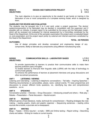 ME6612 DESIGN AND FABRICATION PROJECT L T P C
OBJECTIVES: 0 0 4 2
The main objective is to give an opportunity to the student to get hands on training in the
fabrication of one or more components of a complete working model, which is designed by
them.
GUIDELINE FOR REVIEW AND EVALUATION
The students may be grouped into 2 to 4 and work under a project supervisor. The device/
system/component(s) to be fabricated may be decided in consultation with the supervisor and if
possible with an industry. A project report to be submitted by the group and the fabricated model,
which will be reviewed and evaluated for internal assessment by a Committee constituted by the
Head of the Department. At the end of the semester examination the project work is evaluated based
on oral presentation and the project report jointly by external and internal examiners constituted by
the Head of the Department.
TOTAL : 60 PERIODS
OUTCOMES:
Use of design principles and develop conceptual and engineering design of any
components. Ability to fabricate any components using different manufacturing tools.
GE6563 COMMUNICATION SKILLS – LABORATORY BASED L T P C
OBJECTIVES: 0 0 4 2
To provide opportunities to learners to practice their communicative skills to make them
become proficient users of English.
To enable learners to fine-tune their linguistic skills (LSRW) with the help of technology to
communicate globally.
To enhance the performance of learners at placement interviews and group discussions and
other recruitment procedures.
UNIT I LISTENING / VIEWING 10
Listening and note-taking – Listening to telephonic conversations – Ted talks – Inspiring Speeches –
Watching documentaries on personalities, places, socio- cultural events, TV news programmes and
discussions to answer different kinds questions, viz., identifying key idea and comprehension
questions… so on.
UNIT II SPEAKING 12
Conversation practice – Interview – Group Discussion – Introducing oneself and others – Role play –
Debate – Presentation – Panel discussion – Neutral accent.
UNIT III READING 10
Different genres of text (literature, media, technical) for comprehension – Reading strategies like note-
making – reading graphs, charts and graphic organizer – Sequencing sentences – reading online
sources like e-books, e-journals and e-newspapers.
UNIT IV WRITING 12
Blogs – Tweets – Online resume/ – e-mails – SMS and Online texting – Report writing – Describing
charts and tables – Writing for media on current events.
6
8
 