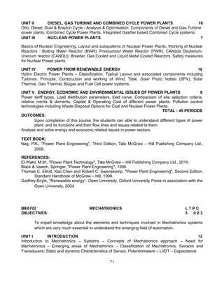 UNIT II DIESEL, GAS TURBINE AND COMBINED CYCLE POWER PLANTS 10
Otto, Diesel, Dual & Brayton Cycle - Analysis & Optimisation. Components of Diesel and Gas Turbine
power plants. Combined Cycle Power Plants. Integrated Gasifier based Combined Cycle systems.
UNIT III NUCLEAR POWER PLANTS 7
Basics of Nuclear Engineering, Layout and subsystems of Nuclear Power Plants, Working of Nuclear
Reactors : Boiling Water Reactor (BWR), Pressurized Water Reactor (PWR), CANada Deuterium-
Uranium reactor (CANDU), Breeder, Gas Cooled and Liquid Metal Cooled Reactors. Safety measures
for Nuclear Power plants.
UNIT IV POWER FROM RENEWABLE ENERGY 10
Hydro Electric Power Plants – Classification, Typical Layout and associated components including
Turbines. Principle, Construction and working of Wind, Tidal, Solar Photo Voltaic (SPV), Solar
Thermal, Geo Thermal, Biogas and Fuel Cell power systems.
UNIT V ENERGY, ECONOMIC AND ENVIRONMENTAL ISSUES OF POWER PLANTS 8
Power tariff types, Load distribution parameters, load curve, Comparison of site selection criteria,
relative merits & demerits, Capital & Operating Cost of different power plants. Pollution control
technologies including Waste Disposal Options for Coal and Nuclear Power Plants.
TOTAL : 45 PERIODS
OUTCOMES:
Upon completion of this course, the students can able to understand different types of power
plant, and its functions and their flow lines and issues related to them.
Analyse and solve energy and economic related issues in power sectors.
TEXT BOOK:
Nag. P.K., "Power Plant Engineering", Third Edition, Tata McGraw – Hill Publishing Company Ltd.,
2008.
REFERENCES:
El-Wakil. M.M., "Power Plant Technology", Tata McGraw – Hill Publishing Company Ltd., 2010.
Black & Veatch, Springer, "Power Plant Engineering", 1996.
Thomas C. Elliott, Kao Chen and Robert C. Swanekamp, "Power Plant Engineering", Second Edition,
Standard Handbook of McGraw – Hill, 1998.
Godfrey Boyle, "Renewable energy", Open University, Oxford University Press in association with the
Open University, 2004.
ME6702 MECHATRONICS L T P C
OBJECTIVES: 3 0 0 3
To impart knowledge about the elements and techniques involved in Mechatronics systems
which are very much essential to understand the emerging field of automation.
UNIT I INTRODUCTION 12
Introduction to Mechatronics – Systems – Concepts of Mechatronics approach – Need for
Mechatronics – Emerging areas of Mechatronics – Classification of Mechatronics. Sensors and
Transducers: Static and dynamic Characteristics of Sensor, Potentiometers – LVDT – Capacitance
71
 