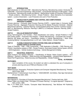 UNIT I INTRODUCTION 10
Brief introduction to CAD and CAM – Manufacturing Planning, Manufacturing control- Introduction to
CAD/CAM – Concurrent Engineering- CIM concepts – Computerised elements of CIM system –Types
of production - Manufacturing models and Metrics – Mathematical models of Production Performance
– Simple problems – Manufacturing Control – Simple Problems – Basic Elements of an Automated
system – Levels of Automation – Lean Production and Just-In-Time Production.
UNIT II PRODUCTION PLANNING AND CONTROL AND COMPUTERISED
PROCESS PLANNING 10
Process planning – Computer Aided Process Planning (CAPP) – Logical steps in Computer Aided
Process Planning – Aggregate Production Planning and the Master Production Schedule – Material
Requirement planning – Capacity Planning- Control Systems-Shop Floor Control- Inventory Control –
Brief on Manufacturing Resource Planning-II (MRP-II) & Enterprise Resource Planning (ERP) -
Simple Problems.
UNIT III CELLULAR MANUFACTURING 9
Group Technology(GT), Part Families – Parts Classification and coding – Simple Problems in Opitz
Part Coding system – Production flow Analysis – Cellular Manufacturing – Composite part concept –
Machine cell design and layout – Quantitative analysis in Cellular Manufacturing – Rank Order
Clustering Method - Arranging Machines in a GT cell – Hollier Method – Simple Problems.
UNIT IV FLEXIBLE MANUFACTURING SYSTEM (FMS) AND AUTOMATED
GUIDED VEHICLE SYSTEM (AGVS) 8
Types of Flexibility - FMS – FMS Components – FMS Application & Benefits – FMS Planning and
Control– Quantitative analysis in FMS – Simple Problems. Automated Guided Vehicle System (AGVS)
– AGVS Application – Vehicle Guidance technology – Vehicle Management & Safety.
UNIT V INDUSTRIAL ROBOTICS 8
Robot Anatomy and Related Attributes – Classification of Robots- Robot Control systems – End
Effectors – Sensors in Robotics – Robot Accuracy and Repeatability - Industrial Robot Applications –
Robot Part Programming – Robot Accuracy and Repeatability – Simple Problems.
TOTAL : 45 PERIODS
OUTCOMES:
Upon completion of this course, the student can able to understand the use of computers in
process planning and use of FMS and Robotics in CIM
TEXT BOOK:
Mikell.P.Groover “Automation, Production Systems and Computer Integrated Manufacturing”, Prentice
Hall of India, 2008.
Radhakrishnan P, Subramanyan S.and Raju V., “CAD/CAM/CIM”, 2nd Edition, New Age International
(P) Ltd, New Delhi, 2000.
REFERENCES:
Kant Vajpayee S, “Principles of Computer Integrated Manufacturing”, Prentice Hall India, 2003.
Gideon Halevi and Roland Weill, “Principles of Process Planning – A Logical Approach” Chapman &
Hall, London, 1995.
Rao. P, N Tewari &T.K. Kundra, “Computer Aided Manufacturing”, Tata McGraw Hill Publishing
Company, 2000.
7
3
 
