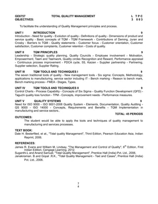 GE6757 TOTAL QUALITY MANAGEMENT L T P C
OBJECTIVES: 3 0 0 3
To facilitate the understanding of Quality Management principles and process.
UNIT I INTRODUCTION 9
Introduction - Need for quality - Evolution of quality - Definitions of quality - Dimensions of product and
service quality - Basic concepts of TQM - TQM Framework - Contributions of Deming, Juran and
Crosby - Barriers to TQM - Quality statements - Customer focus - Customer orientation, Customer
satisfaction, Customer complaints, Customer retention - Costs of quality.
UNIT II TQM PRINCIPLES 9
Leadership - Strategic quality planning, Quality Councils - Employee involvement - Motivation,
Empowerment, Team and Teamwork, Quality circles Recognition and Reward, Performance appraisal
- Continuous process improvement - PDCA cycle, 5S, Kaizen - Supplier partnership - Partnering,
Supplier selection, Supplier Rating.
UNIT III TQM TOOLS AND TECHNIQUES I 9
The seven traditional tools of quality - New management tools - Six sigma: Concepts, Methodology,
applications to manufacturing, service sector including IT - Bench marking - Reason to bench mark,
Bench marking process - FMEA - Stages, Types.
UNIT IV TQM TOOLS AND TECHNIQUES II 9
Control Charts - Process Capability - Concepts of Six Sigma - Quality Function Development (QFD) -
Taguchi quality loss function - TPM - Concepts, improvement needs - Performance measures.
UNIT V QUALITY SYSTEMS 9
Need for ISO 9000 - ISO 9001-2008 Quality System - Elements, Documentation, Quality Auditing -
QS 9000 - ISO 14000 - Concepts, Requirements and Benefits - TQM Implementation in
manufacturing and service sectors..
TOTAL: 45 PERIODS
OUTCOMES:
The student would be able to apply the tools and techniques of quality management to
manufacturing and services processes.
TEXT BOOK:
Dale H. Besterfiled, et at., "Total quality Management", Third Edition, Pearson Education Asia, Indian
Reprint, 2006.
REFERENCES:
James R. Evans and William M. Lindsay, "The Management and Control of Quality", 8th
Edition, First
Indian Edition, Cengage Learning, 2012.
Suganthi.L and Anand Samuel, "Total Quality Management", Prentice Hall (India) Pvt. Ltd., 2006.
Janakiraman. B and Gopal .R.K., "Total Quality Management - Text and Cases", Prentice Hall (India)
Pvt. Ltd., 2006.
7
4
 