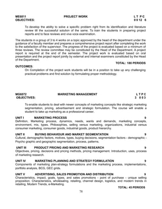 ME6811 PROJECT WORK L T P C
OBJECTIVES: 0 0 12 6
To develop the ability to solve a specific problem right from its identification and literature
review till the successful solution of the same. To train the students in preparing project
reports and to face reviews and viva voce examination.
The students in a group of 3 to 4 works on a topic approved by the head of the department under the
guidance of a faculty member and prepares a comprehensive project report after completing the work
to the satisfaction of the supervisor. The progress of the project is evaluated based on a minimum of
three reviews. The review committee may be constituted by the Head of the Department. A project
report is required at the end of the semester. The project work is evaluated based on oral
presentation and the project report jointly by external and internal examiners constituted by the Head
of the Department.
TOTAL: 180 PERIODS
OUTCOMES:
On Completion of the project work students will be in a position to take up any challenging
practical problems and find solution by formulating proper methodology.
MG6072 MARKETING MANAGEMENT L T P C
OBJECTIVES: 3 0 0 3
To enable students to deal with newer concepts of marketing concepts like strategic marketing
segmentation, pricing, advertisement and strategic formulation. The course will enable a
student to take up marketing as a professional career.
UNIT I MARKETING PROCESS 9
Definition, Marketing process, dynamics, needs, wants and demands, marketing concepts,
environment, mix, types. Philosophies, selling versus marketing, organizations, industrial versus
consumer marketing, consumer goods, industrial goods, product hierarchy.
UNIT II BUYING BEHAVIOUR AND MARKET SEGMENTATION 9
Cultural, demographic factors, motives, types, buying decisions, segmentation factors - demographic -
Psycho graphic and geographic segmentation, process, patterns.
UNIT III PRODUCT PRICING AND MARKETING RESEARCH 9
Objectives, pricing, decisions and pricing methods, pricing management. Introduction, uses, process
of marketing research.
UNIT IV MARKETING PLANNING AND STRATEGY FORMULATION 9
Components of marketing plan-strategy formulations and the marketing process, implementations,
portfolio analysis, BCG, GEC grids.
UNIT V ADVERTISING, SALES PROMOTION AND DISTRIBUTION 9
Characteristics, impact, goals, types, and sales promotions - point of purchase - unique selling
proposition. Characteristics, wholesaling, retailing, channel design, logistics, and modern trends in
retailing, Modern Trends, e-Marketing.
TOTAL: 45 PERIODS
78
 