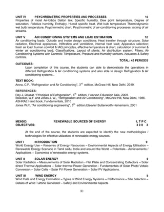 UNIT IV PSYCHROMETRIC PROPERTIES AND PROCESSES 10
Properties of moist Air-Gibbs Dalton law, Specific humidity, Dew point temperature, Degree of
saturation, Relative humidity, Enthalpy, Humid specific heat, Wet bulb temperature Thermodynamic
wet bulb temperature, Psychrometric chart; Psychrometric of air-conditioning processes, mixing of air
streams.
UNIT V AIR CONDITIONING SYSTEMS AND LOAD ESTIMATION 12
Air conditioning loads: Outside and inside design conditions; Heat transfer through structure, Solar
radiation, Electrical appliances, Infiltration and ventilation, internal heat load; Apparatus selection;
fresh air load, human comfort & IAQ principles, effective temperature & chart, calculation of summer &
winter air conditioning load; Classifications, Layout of plants; Air distribution system; Filters; Air
Conditioning Systems with Controls: Temperature, Pressure and Humidity sensors, Actuators & Safety
controls.
TOTAL: 45 PERIODS
OUTCOMES:
Upon completion of this course, the students can able to demonstrate the operations in
different Refrigeration & Air conditioning systems and also able to design Refrigeration & Air
conditioning systems .
TEXT BOOK:
Arora, C.P., "Refrigeration and Air Conditioning", 3rd
edition, McGraw Hill, New Delhi, 2010.
REFERENCES:
Roy J. Dossat, "Principles of Refrigeration", 4th
edition, Pearson Education Asia, 2009.
Stoecker, W.F. and Jones J. W., "Refrigeration and Air Conditioning", McGraw Hill, New Delhi, 1986.
ASHRAE Hand book, Fundamentals, 2010
Jones W.P., "Air conditioning engineering", 5th
edition,Elsevier Butterworth-Heinemann, 2001
ME6003 RENEWABLE SOURCES OF ENERGY L T P C
OBJECTIVES: 3 0 0 3
At the end of the course, the students are expected to identify the new methodologies /
technologies for effective utilization of renewable energy sources.
UNIT I INTRODUCTION 9
World Energy Use – Reserves of Energy Resources – Environmental Aspects of Energy Utilisation –
Renewable Energy Scenario in Tamil nadu, India and around the World – Potentials - Achievements /
Applications – Economics of renewable energy systems.
UNIT II SOLAR ENERGY 9
Solar Radiation – Measurements of Solar Radiation - Flat Plate and Concentrating Collectors – Solar
direct Thermal Applications – Solar thermal Power Generation - Fundamentals of Solar Photo Voltaic
Conversion – Solar Cells – Solar PV Power Generation – Solar PV Applications.
UNIT III WIND ENERGY 9
Wind Data and Energy Estimation – Types of Wind Energy Systems – Performance – Site Selection –
Details of Wind Turbine Generator – Safety and Environmental Aspects
81
 
