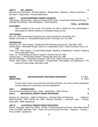 UNIT IV BIO - ENERGY 9
Biomass direct combustion – Biomass gasifiers – Biogas plants – Digesters – Ethanol production –
Bio diesel – Cogeneration - Biomass Applications
UNIT V OTHER RENEWABLE ENERGY SOURCES 9
Tidal energy – Wave Energy – Open and Closed OTEC Cycles – Small Hydro-Geothermal Energy –
Hydrogen and Storage - Fuel Cell Systems – Hybrid Systems.
TOTAL : 45 PERIODS
OUTCOMES:
Upon completion of this course, the students can able to identify the new methodologies /
technologies for effective utilization of renewable energy sources.
TEXT BOOKS:
Rai. G.D., "Non Conventional Energy Sources", Khanna Publishers, New Delhi, 2011.
Twidell, J.W. & Weir, A., "Renewable Energy Sources", EFN Spon Ltd., UK, 2006.
REFERENCES:
Sukhatme. S.P., "Solar Energy", Tata McGraw Hill Publishing Company Ltd., New Delhi, 1997.
Godfrey Boyle, "Renewable Energy, Power for a Sustainable Future", Oxford University Press, U.K.,
1996.
Tiwari. G.N., Solar Energy – "Fundamentals Design, Modelling & Applications", Narosa Publishing
House, New Delhi, 2002.
Freris. L.L., "Wind Energy Conversion Systems", Prentice Hall, UK, 1990.
Johnson Gary, L. "Wind Energy Systems", Prentice Hall, New York, 1985
David M. Mousdale – "Introduction to Biofuels", CRC Press, Taylor & Francis Group, USA 2010
Chetan Singh Solanki, Solar Photovoltaics, "Fundamentals, Technologies and Applications", PHI
Learning Private Limited, New Delhi, 2009.
ME6004 UNCONVENTIONAL MACHINING PROCESSES L T P C
OBJECTIVES: 3 0 0 3
To learn about various unconventional machining processes, the various process parameters
and their influence on performance and their applications
UNIT I INTRODUCTION 6
Unconventional machining Process – Need – classification – Brief overview .
UNIT II MECHANICAL ENERGY BASED PROCESSES 9
Abrasive Jet Machining – Water Jet Machining – Abrasive Water Jet Machining - Ultrasonic
Machining.(AJM, WJM, AWJM and USM). Working Principles – equipment used – Process
parameters – MRR- Applications.
UNIT III ELECTRICAL ENERGY BASED PROCESSES 9
Electric Discharge Machining (EDM)- working Principle-equipments-Process Parameters-Surface
Finish and MRR- electrode / Tool – Power and control Circuits-Tool Wear – Dielectric – Flushing –
Wire cut EDM – Applications.
82
 