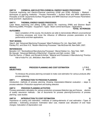 UNIT IV CHEMICAL AND ELECTRO-CHEMICAL ENERGY BASED PROCESSES 11
Chemical machining and Electro-Chemical machining (CHM and ECM) -Etchants – Maskant -
techniques of applying maskants - Process Parameters – Surface finish and MRR- Applications.
Principles of ECM- equipments-Surface Roughness and MRR Electrical circuit-Process Parameters-
ECG and ECH - Applications.
UNIT V THERMAL ENERGY BASED PROCESSES 10
Laser Beam machining and drilling (LBM), plasma Arc machining (PAM) and Electron Beam
Machining (EBM). Principles – Equipment –Types - Beam control techniques – Applications.
TOTAL: 45 PERIODS
OUTCOMES:
Upon completion of this course, the students can able to demonstrate different unconventional
machining processes and know the influence of difference process parameters on the
performance and their applications.
TEXT BOOKS:
Vijay.K. Jain “Advanced Machining Processes” Allied Publishers Pvt. Ltd., New Delhi, 2007
Pandey P.C. and Shan H.S. “Modern Machining Processes” Tata McGraw-Hill, New Delhi, 2007.
REFERENCES:
Benedict. G.F. “Nontraditional Manufacturing Processes”, Marcel Dekker Inc., New York, 1987.
Mc Geough, “Advanced Methods of Machining”, Chapman and Hall, London, 1998.
Paul De Garmo, J.T.Black, and Ronald.A.Kohser, “Material and Processes in Manufacturing” Prentice
Hall of India Pvt. Ltd., 8thEdition, New Delhi , 2001.
ME6005 PROCESS PLANNING AND COST ESTIMATION L T P C
OBJECTIVES: 3 0 0 3
To introduce the process planning concepts to make cost estimation for various products after
process planning
UNIT I INTRODUCTION TO PROCESS PLANNING 10
Introduction- methods of process planning -Drawing interpretation-Material evaluation – steps in
process selection-.Production equipment and tooling selection
UNIT II PROCESS PLANNING ACTIVITIES 10
Process parameters calculation for various production processes-Selection jigs and fixtures election
of quality assurance methods - Set of documents for process planning-Economics of process
planning- case studies
UNIT III INTRODUCTION TO COST ESTIMATION 8
Importance of costing and estimation –methods of costing-elements of cost estimation –Types of
estimates – Estimating procedure- Estimation labor cost, material cost- allocation of over head
charges- Calculation of depreciation cost
8
3
 
