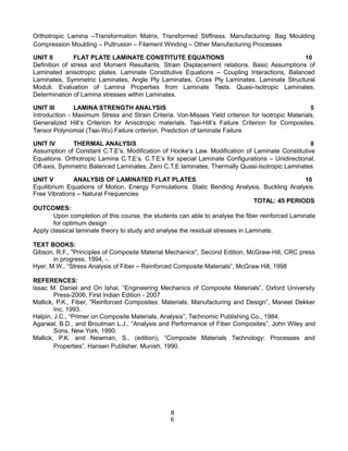 Orthotropic Lamina –Transformation Matrix, Transformed Stiffness. Manufacturing: Bag Moulding
Compression Moulding – Pultrusion – Filament Winding – Other Manufacturing Processes
UNIT II FLAT PLATE LAMINATE CONSTITUTE EQUATIONS 10
Definition of stress and Moment Resultants. Strain Displacement relations. Basic Assumptions of
Laminated anisotropic plates. Laminate Constitutive Equations – Coupling Interactions, Balanced
Laminates, Symmetric Laminates, Angle Ply Laminates, Cross Ply Laminates. Laminate Structural
Moduli. Evaluation of Lamina Properties from Laminate Tests. Quasi-Isotropic Laminates.
Determination of Lamina stresses within Laminates.
UNIT III LAMINA STRENGTH ANALYSIS 5
Introduction - Maximum Stress and Strain Criteria. Von-Misses Yield criterion for Isotropic Materials.
Generalized Hill’s Criterion for Anisotropic materials. Tsai-Hill’s Failure Criterion for Composites.
Tensor Polynomial (Tsai-Wu) Failure criterion. Prediction of laminate Failure
UNIT IV THERMAL ANALYSIS 8
Assumption of Constant C.T.E’s. Modification of Hooke’s Law. Modification of Laminate Constitutive
Equations. Orthotropic Lamina C.T.E’s. C.T.E’s for special Laminate Configurations – Unidirectional,
Off-axis, Symmetric Balanced Laminates, Zero C.T.E laminates, Thermally Quasi-Isotropic Laminates
UNIT V ANALYSIS OF LAMINATED FLAT PLATES 10
Equilibrium Equations of Motion. Energy Formulations. Static Bending Analysis. Buckling Analysis.
Free Vibrations – Natural Frequencies
TOTAL: 45 PERIODS
OUTCOMES:
Upon completion of this course, the students can able to analyse the fiber reinforced Laminate
for optimum design
Apply classical laminate theory to study and analyse the residual stresses in Laminate.
TEXT BOOKS:
Gibson, R.F., "Principles of Composite Material Mechanics", Second Edition, McGraw-Hill, CRC press
in progress, 1994, -.
Hyer, M.W., “Stress Analysis of Fiber – Reinforced Composite Materials”, McGraw Hill, 1998
REFERENCES:
Issac M. Daniel and Ori Ishai, “Engineering Mechanics of Composite Materials”, Oxford University
Press-2006, First Indian Edition - 2007
Mallick, P.K., Fiber, ”Reinforced Composites: Materials, Manufacturing and Design”, Maneel Dekker
Inc, 1993.
Halpin, J.C., “Primer on Composite Materials, Analysis”, Technomic Publishing Co., 1984.
Agarwal, B.D., and Broutman L.J., “Analysis and Performance of Fiber Composites”, John Wiley and
Sons, New York, 1990.
Mallick, P.K. and Newman, S., (edition), “Composite Materials Technology: Processes and
Properties”, Hansen Publisher, Munish, 1990.
8
6
 