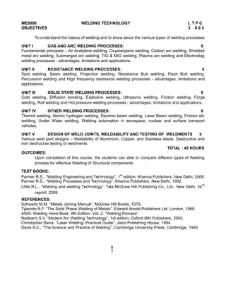 ME6008 WELDING TECHNOLOGY L T P C
OBJECTIVES 3 0 0 3
To understand the basics of welding and to know about the various types of welding processes
UNIT I GAS AND ARC WELDING PROCESSES: 9
Fundamental principles – Air Acetylene welding, Oxyacetylene welding, Carbon arc welding, Shielded
metal arc welding, Submerged arc welding, TIG & MIG welding, Plasma arc welding and Electroslag
welding processes - advantages, limitations and applications.
UNIT II RESISTANCE WELDING PROCESSES: 9
Spot welding, Seam welding, Projection welding, Resistance Butt welding, Flash Butt welding,
Percussion welding and High frequency resistance welding processes - advantages, limitations and
applications.
UNIT III SOLID STATE WELDING PROCESSES: 9
Cold welding, Diffusion bonding, Explosive welding, Ultrasonic welding, Friction welding, Forge
welding, Roll welding and Hot pressure welding processes - advantages, limitations and applications.
UNIT IV OTHER WELDING PROCESSES: 9
Thermit welding, Atomic hydrogen welding, Electron beam welding, Laser Beam welding, Friction stir
welding, Under Water welding, Welding automation in aerospace, nuclear and surface transport
vehicles.
UNIT V DESIGN OF WELD JOINTS, WELDABILITY AND TESTING OF WELDMENTS 9
Various weld joint designs – Weldability of Aluminium, Copper, and Stainless steels. Destructive and
non destructive testing of weldments.
TOTAL : 45 HOURS
OUTCOMES:
Upon completion of this course, the students can able to compare different types of Welding
process for effective Welding of Structural components.
TEXT BOOKS:
Parmer R.S., “Welding Engineering and Technology”, 1st
edition, Khanna Publishers, New Delhi, 2008.
Parmer R.S., “Welding Processes and Technology”, Khanna Publishers, New Delhi, 1992.
Little R.L., “Welding and welding Technology”, Tata McGraw Hill Publishing Co., Ltd., New Delhi, 34th
reprint, 2008.
REFERENCES:
Schwartz M.M. “Metals Joining Manual”. McGraw Hill Books, 1979.
Tylecote R.F. “The Solid Phase Welding of Metals”. Edward Arnold Publishers Ltd. London, 1968.
AWS- Welding Hand Book. 8th Edition. Vol- 2. “Welding Process”
Nadkarni S.V. “Modern Arc Welding Technology”, 1st edition, Oxford IBH Publishers, 2005.
Christopher Davis. “Laser Welding- Practical Guide”. Jaico Publishing House, 1994.
Davis A.C., “The Science and Practice of Welding”, Cambridge University Press, Cambridge, 1993
8
7
 