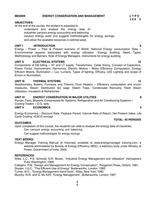 ME6009 ENERGY CONSERVATION AND MANAGEMENT L T P C
3 0 0 3
OBJECTIVES:
At the end of the course, the student is expected to
understand and analyse the energy data of
industries carryout energy accounting and balancing
conduct energy audit and suggest methodologies for energy savings
and utilise the available resources in optimal ways
UNIT I INTRODUCTION 8
Energy - Power – Past & Present scenario of World; National Energy consumption Data –
Environmental aspects associated with energy utilization –Energy Auditing: Need, Types,
Methodology and Barriers. Role of Energy Managers. Instruments for energy auditing.
UNIT II ELECTRICAL SYSTEMS 12
Components of EB billing – HT and LT supply, Transformers, Cable Sizing, Concept of Capacitors,
Power Factor Improvement, Harmonics, Electric Motors - Motor Efficiency Computation, Energy
Efficient Motors, Illumination – Lux, Lumens, Types of lighting, Efficacy, LED Lighting and scope of
Encon in Illumination.
UNIT III THERMAL SYSTEMS 12
Stoichiometry, Boilers, Furnaces and Thermic Fluid Heaters – Efficiency computation and encon
measures. Steam: Distribution &U sage: Steam Traps, Condensate Recovery, Flash Steam
Utilization, Insulators & Refractories
UNIT IV ENERGY CONSERVATION IN MAJOR UTILITIES 8
Pumps, Fans, Blowers, Compressed Air Systems, Refrigeration and Air Conditioning Systems –
Cooling Towers – D.G. sets
UNIT V ECONOMICS 5
Energy Economics – Discount Rate, Payback Period, Internal Rate of Return, Net Present Value, Life
Cycle Costing –ESCO concept
TOTAL: 45 PERIODS
OUTCOMES:
Upon completion of this course, the students can able to analyse the energy data of industries.
Can carryout energy accounting and balancing
Can suggest methodologies for energy savings
TEXT BOOKS:
Energy Manager Training Manual (4 Volumes) available at www.energymanager training.com, a
website administered by Bureau of Energy Efficiency (BEE), a statutory body under Ministry of
Power, Government of India, 2004.
REFERENCES:
Witte. L.C., P.S. Schmidt, D.R. Brown, “Industrial Energy Management and Utilisation” Hemisphere
Publ, Washington, 1988.
Callaghn, P.W. “Design and Management for Energy Conservation”, Pergamon Press, Oxford, 1981.
Dryden. I.G.C., “The Efficient Use of Energy” Butterworths, London, 1982
Turner. W.C., “Energy Management Hand book”, Wiley, New York, 1982.
Murphy. W.R. and G. Mc KAY, “Energy Management”, Butterworths, London 1987.
8
8
 