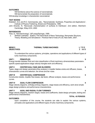 OUTCOMES
Will familiarize about the science of nanomaterials
Will demonstrate the preparation of nanomaterials
Will develop knowledge in characteristic nanomaterial
TEXT BOOKS
Edelstein. A.S. and R.C. Cammearata, eds., “Nanomaterials: Synthesis, Properties and Applications”,
Institute of Physics Publishing, Bristol and Philadelphia, 1996.
John Dinardo. N, “Nanoscale charecterisation of surfaces & Interfaces”, 2nd edition, Weinheim
Cambridge, Wiley-VCH, 2000
REFERENCES
Timp .G, “Nanotechnology”, AIP press/Springer, 1999.
2. Akhlesh Lakhtakia (Editor),“The Hand Book of Nano Technology, Nanometer Structure,
Theory, Modeling and Simulations”. Prentice-Hall of India (P) Ltd, New Delhi, 2007.
ME6011 THERMAL TURBO MACHINES L T P C
OBJECTIVES: 3 0 0 3
To understand the various systems, principles, operations and applications of different types of
turbo machinery components.
UNIT I PRINCIPLES 9
Energy transfer between fluid and rotor-classification of fluid machinery,-dimensionless parameters-
specific speed-applications-stage velocity triangles-work and efficiency.
UNIT II CENTRIFUGAL FANS AND BLOWERS 9
Types- stage and design parameters-flow analysis in impeller blades-volute and diffusers, losses,
characteristic curves and selection, fan drives and fan noise.
UNIT III CENTRIFUGAL COMPRESSOR 9
Construction details, impeller flow losses, slip factor, diffuser analysis, losses and performance
curves.
UNIT IV AXIAL FLOW COMPRESSOR 9
Stage velocity diagrams, enthalpy-entropy diagrams, stage losses and efficiency, work done simple
stage design problems and performance characteristics.
UNIT V AXIAL AND RADIAL FLOW TURBINES 9
Stage velocity diagrams, reaction stages, losses and coefficients, blade design principles, testing and
performance characteristics.
TOTAL: 45 PERIODS
OUTCOMES:
Upon completion of this course, the students can able to explain the various systems,
principles and applications and different types of turbo machinery components.
91
 