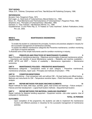 TEXT BOOKS:
Yahya, S.H., Turbines, Compressor and Fans, Tata McGraw Hill Publishing Company, 1996.
REFERENCES:
Bruneck, Fans, Pergamom Press, 1973.
Earl Logan, Jr., Hand book of Turbomachinery, Marcel Dekker Inc., 1992.
Dixon, S.I., "Fluid Mechanics and Thermodynamics of Turbomachinery", Pergamon Press, 1990.
Shepherd, D.G., "Principles of Turbomachinery", Macmillan, 1969.
Ganesan, V., "Gas Turbines", Tata McGraw Hill Pub. Co., 1999.
Gopalakrishnan .G and Prithvi Raj .D, "A Treatise on Turbo machines", Scifech Publications (India)
Pvt. Ltd., 2002.
ME6012 MAINTENANCE ENGINEERING L T P C
OBJECTIVES: 3 0 0 3
To enable the student to understand the principles, functions and practices adapted in industry for
the successful management of maintenance activities.
To explain the different maintenance categories like Preventive maintenance, condition monitoring
and repair of machine elements.
To illustrate some of the simple instruments used for condition monitoring in industry.
UNIT I PRINCIPLES AND PRACTICES OF MAINTENANCE PLANNING 9
Basic Principles of maintenance planning – Objectives and principles of planned maintenance activity
– Importance and benefits of sound Maintenance systems – Reliability and machine availability –
MTBF, MTTR and MWT – Factors of availability – Maintenance organization – Maintenance
economics.
UNIT II MAINTENANCE POLICIES – PREVENTIVE MAINTENANCE 9
Maintenance categories – Comparative merits of each category – Preventive maintenance,
maintenance schedules, repair cycle - Principles and methods of lubrication – TPM.
UNIT III CONDITION MONITORING 9
Condition Monitoring – Cost comparison with and without CM – On-load testing and offload testing –
Methods and instruments for CM – Temperature sensitive tapes – Pistol thermometers – wear-debris
analysis
UNIT IV REPAIR METHODS FOR BASIC MACHINE ELEMENTS 10
Repair methods for beds, slide ways, spindles, gears, lead screws and bearings – Failure analysis –
Failures and their development – Logical fault location methods – Sequential fault location.
UNIT V REPAIR METHODS FOR MATERIAL HANDLING EQUIPMENT 8
Repair methods for Material handling equipment - Equipment records –Job order systems -Use of
computers in maintenance.
TOTAL: 45 PERIODS
OUTCOMES:
Upon completion of the programme, the students can able to implement the maintenance
function and different practices in industries for the successful management of maintenance
activities
92
 