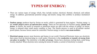 TYPES OF ENERGY:
• There are various types of energy which, they include nuclear, electrical, thermal, chemical, and radiant
energy. In addition, gravitational potential energy and kinetic energy that combine to produce mechanical
energy.
• Nuclear energy produces heat by fission on nuclei, which is generated by heat engines. Nuclear energy is
the world’s largest source of emission-free energy. There are two processes in Nuclear energy: fission and
fusion. In fission, the nuclei of uranium or plutonium atoms are split with the release of energy. In fusion,
energy is released when small nuclei combine or fuse. The fission process is used in all present nuclear
power plants, because fusion cannot be controlled. Nuclear energy is used to run steam turbines.
• Electrical energy powers most factories and homes in our world. Electrical/Electronic items use electricity
that comes from an electrical plug in a wall socket. Electricity is the conduction or transfer of energy from
one place to another. The electricity is the flow of energy. Atoms have electrons circling them, some being
loosely attached. When electrons move among the atoms of matter, a current of electricity is created.
 