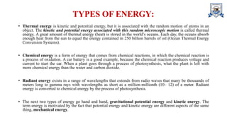 TYPES OF ENERGY:
• Thermal energy is kinetic and potential energy, but it is associated with the random motion of atoms in an
object. The kinetic and potential energy associated with this random microscopic motion is called thermal
energy. A great amount of thermal energy (heat) is stored in the world’s oceans. Each day, the oceans absorb
enough heat from the sun to equal the energy contained in 250 billion barrels of oil (Ocean Thermal Energy
Conversion Systems).
• Chemical energy is a form of energy that comes from chemical reactions, in which the chemical reaction is
a process of oxidation. A car battery is a good example, because the chemical reaction produces voltage and
current to start the car. When a plant goes through a process of photosynthesis, what the plant is left with
more chemical energy than the water and carbon dioxide.
• Radiant energy exists in a range of wavelengths that extends from radio waves that many be thousands of
meters long to gamma rays with wavelengths as short as a million-millionth (10– 12) of a meter. Radiant
energy is converted to chemical energy by the process of photosynthesis.
• The next two types of energy go hand and hand, gravitational potential energy and kinetic energy. The
term energy is motivated by the fact that potential energy and kinetic energy are different aspects of the same
thing, mechanical energy.
 