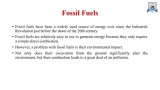 Fossil Fuels
• Fossil fuels have been a widely used source of energy ever since the Industrial
Revolution just before the dawn of the 20th century.
• Fossil fuels are relatively easy to use to generate energy because they only require
a simple direct combustion.
• However, a problem with fossil fuels is their environmental impact.
• Not only does their excavation from the ground significantly alter the
environment, but their combustion leads to a great deal of air pollution.
 