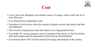 Coal
• Coal is the most abundant conventional source of energy which could last for at
least 200 years.
• It is a black-brown sedimentary rock.
• Formation of coal occurs when the remains of plants convert into lignite and then
into anthracite.
• This involves a long process that takes place over a long period of time.
• Coal helps for various proposes such as heating of the house, as fuel for boilers
and steam engines and for generation of electricity by thermal plants.
• It constitutes about 70% of total commercial energy consumption in the country.
 