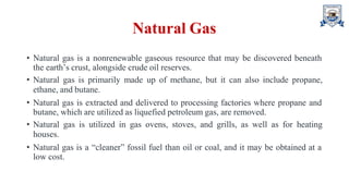 Natural Gas
• Natural gas is a nonrenewable gaseous resource that may be discovered beneath
the earth’s crust, alongside crude oil reserves.
• Natural gas is primarily made up of methane, but it can also include propane,
ethane, and butane.
• Natural gas is extracted and delivered to processing factories where propane and
butane, which are utilized as liquefied petroleum gas, are removed.
• Natural gas is utilized in gas ovens, stoves, and grills, as well as for heating
houses.
• Natural gas is a “cleaner” fossil fuel than oil or coal, and it may be obtained at a
low cost.
 