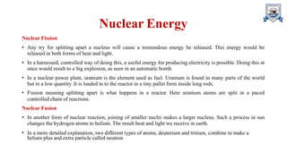 Nuclear Energy
Nuclear Fission
• Any try for splitting apart a nucleus will cause a tremendous energy be released. This energy would be
released in both forms of heat and light.
• In a harnessed, controlled way of doing this, a useful energy for producing electricity is possible. Doing this at
once would result to a big explosion, as seen in an automatic bomb.
• In a nuclear power plant, uranium is the element used as fuel. Uranium is found in many parts of the world
but in a low quantity. It is loaded in to the reactor in a tiny pallet form inside long rods.
• Fission meaning splitting apart is what happens in a reactor. Here uranium atoms are split in a paced
controlled chain of reactions.
Nuclear Fusion
• In another form of nuclear reaction, joining of smaller nuclei makes a larger nucleus. Such a process in sun
changes the hydrogen atoms to helium. The result heat and light we receive in earth.
• In a more detailed explanation, two different types of atoms, deuterium and tritium, combine to make a
helium plus and extra particle called neutron
 