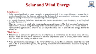 Solar and Wind Energy
Solar Energy:
• Solar energy is utilized to create electricity in a certain method. It is a renewable energy source that is
received straight from the Sun and will never be depleted. It is an example of sustainable energy that
helps to lower power bills while also reducing carbon footprints.
• As a tropical country, India has a lot of potential for this type of energy, and the country is working hard
to make the most of it.
• There are two ways in which solar power can be converted to energy. The first, known as “solar thermal
applications”, involves using the energy of the sun to directly heat air or a liquid. The second, known as
“photoelectric applications”, involves the use of photovoltaic cells to convert solar energy directly to
electricity.
Wind Energy:
• Differences in atmospheric pressure due to differences in temperature are the main cause of wind.
Because warm air rises, when air fronts of different temperatures come in contact, the warmer air rises
over the colder air, causing the wind to blow.
• Wind generators take advantage of the power of the wind. Long blades, or rotors, catch the wind and
spin. Like in hydroelectric systems, the spinning movement is transformed into electrical energy by a
generator
 