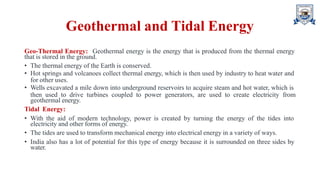 Geothermal and Tidal Energy
Geo-Thermal Energy: Geothermal energy is the energy that is produced from the thermal energy
that is stored in the ground.
• The thermal energy of the Earth is conserved.
• Hot springs and volcanoes collect thermal energy, which is then used by industry to heat water and
for other uses.
• Wells excavated a mile down into underground reservoirs to acquire steam and hot water, which is
then used to drive turbines coupled to power generators, are used to create electricity from
geothermal energy.
Tidal Energy:
• With the aid of modern technology, power is created by turning the energy of the tides into
electricity and other forms of energy.
• The tides are used to transform mechanical energy into electrical energy in a variety of ways.
• India also has a lot of potential for this type of energy because it is surrounded on three sides by
water.
 