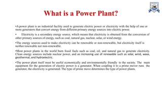 What is a Power Plant?
•A power plant is an industrial facility used to generate electric power or electricity with the help of one or
more generators that convert energy from different primary energy sources into electric power.
• Electricity is a secondary energy source, which means that electricity is obtained from the conversion of
other primary sources of energy, such as coal, natural gas, nuclear, solar, or wind energy.
•The energy sources used to make electricity can be renewable or non-renewable, but electricity itself is
neither renewable nor non-renewable.
•Most power plants in the world burn fossil fuels such as coal, oil, and natural gas to generate electricity.
Clean energy sources include nuclear power, and an increasing use of renewable such as solar, wind, wave,
geothermal, and hydroelectric.
•The power plant itself must be useful economically and environmentally friendly to the society. The main
equipment for the generation of electric power is a generator. When coupling it to a prime mover runs the
generator, the electricity is generated. The type of prime move determines the type of power plants.
 