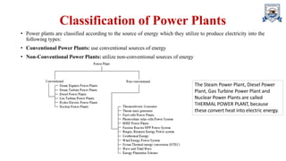 Classification of Power Plants
• Power plants are classified according to the source of energy which they utilize to produce electricity into the
following types:
• Conventional Power Plants: use conventional sources of energy
• Non-Conventional Power Plants: utilize non-conventional sources of energy
The Steam Power Plant, Diesel Power
Plant, Gas Turbine Power Plant and
Nuclear Power Plants are called
THERMAL POWER PLANT, because
these convert heat into electric energy.
 