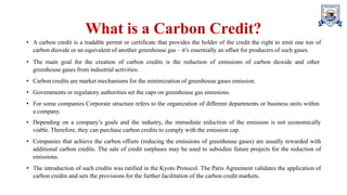 What is a Carbon Credit?
• A carbon credit is a tradable permit or certificate that provides the holder of the credit the right to emit one ton of
carbon dioxide or an equivalent of another greenhouse gas – it’s essentially an offset for producers of such gases.
• The main goal for the creation of carbon credits is the reduction of emissions of carbon dioxide and other
greenhouse gases from industrial activities.
• Carbon credits are market mechanisms for the minimization of greenhouse gases emission.
• Governments or regulatory authorities set the caps on greenhouse gas emissions.
• For some companies Corporate structure refers to the organization of different departments or business units within
a company.
• Depending on a company’s goals and the industry, the immediate reduction of the emission is not economically
viable. Therefore, they can purchase carbon credits to comply with the emission cap.
• Companies that achieve the carbon offsets (reducing the emissions of greenhouse gases) are usually rewarded with
additional carbon credits. The sale of credit surpluses may be used to subsidize future projects for the reduction of
emissions.
• The introduction of such credits was ratified in the Kyoto Protocol. The Paris Agreement validates the application of
carbon credits and sets the provisions for the further facilitation of the carbon credit markets.
 
