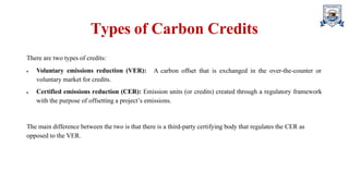 Types of Carbon Credits
There are two types of credits:
 Voluntary emissions reduction (VER):
voluntary market for credits.
A carbon offset that is exchanged in the over-the-counter or
 Certified emissions reduction (CER): Emission units (or credits) created through a regulatory framework
with the purpose of offsetting a project’s emissions.
The main difference between the two is that there is a third-party certifying body that regulates the CER as
opposed to the VER.
 