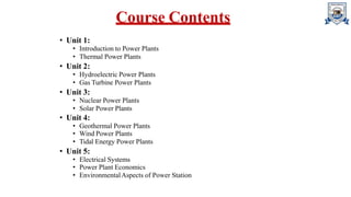 Course Contents
• Unit 1:
• Introduction to Power Plants
• Thermal Power Plants
• Unit 2:
• Hydroelectric Power Plants
• Gas Turbine Power Plants
• Unit 3:
• Nuclear Power Plants
• Solar Power Plants
• Unit 4:
• Geothermal Power Plants
• Wind Power Plants
• Tidal Energy Power Plants
• Unit 5:
• Electrical Systems
• Power Plant Economics
• EnvironmentalAspects of Power Station
 