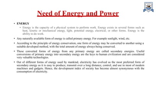 Need of Energy and Power
• ENERGY
• Energy is the capacity of a physical system to perform work. Energy exists in several forms such as
heat, kinetic or mechanical energy, light, potential energy, electrical, or other forms. Energy is the
ability to do work.
• Any naturally available form of energy is called primary energy. For example sunlight, wind, etc.
• According to the principle of energy conservation, one form of energy may be converted to another using a
suitable developed method, with the total amount of energy always being conserved.
• These converted forms of energy from any primary energy are called secondary energies. Useful
conversions of primary energy into secondary energy are the keys to human civilization and are considered
very valuable technologies.
• Out of different forms of energy used by mankind, electricity has evolved as the most preferred form of
secondary energy as it is easy to produce, transmit over a long distance, control, and use in most of modern
machines and gadgets. Hence, the development index of society has become almost synonymous with the
consumption of electricity.
 