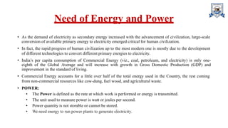 Need of Energy and Power
• As the demand of electricity as secondary energy increased with the advancement of civilization, large-scale
conversion of available primary energy to electricity emerged critical for human civilization.
• In fact, the rapid progress of human civilization up to the most modern one is mostly due to the development
of different technologies to convert different primary energies to electricity.
• India’s per capita consumption of Commercial Energy (viz., coal, petroleum, and electricity) is only one-
eighth of the Global Average and will increase with growth in Gross Domestic Production (GDP) and
improvement in the standard of living.
• Commercial Energy accounts for a little over half of the total energy used in the Country, the rest coming
from non-commercial resources like cow-dung, fuel wood, and agricultural waste.
• POWER:
• The Power is defined as the rate at which work is performed or energy is transmitted.
• The unit used to measure power is watt or joules per second.
• Power quantity is not storable or cannot be stored.
• We need energy to run power plants to generate electricity.
 