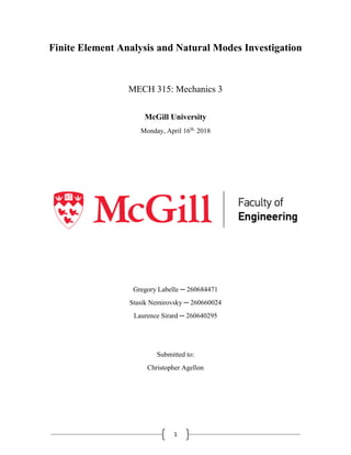 1
Finite Element Analysis and Natural Modes Investigation
MECH 315: Mechanics 3
McGill University
Monday, April 16th,
2018
Gregory Labelle ─ 260684471
Stasik Nemirovsky ─ 260660024
Laurence Sirard ─ 260640295
Submitted to:
Christopher Agellon
 