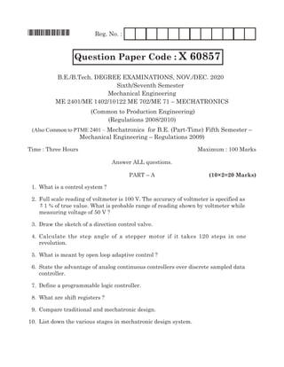 *X60857* Reg. No. :
Question Paper Code : X 60857
mechanical Engineering
mE 2401/mE 1402/10122 mE 702/mE 71 – mEchaTRoNics
(common to production Engineering)
(Regulations 2008/2010)
(Also Common to PTME 2401 – mechatronics for B.E. (part-Time) Fifth semester –
mechanical Engineering – Regulations 2009)
Time : Three hours maximum : 100 marks
answer all questions.
paRT – a (10×2=20 Marks)
1. What is a control system ?
2. Full scale reading of voltmeter is 100 V. The accuracy of voltmeter is specified as
± 1 % of true value. What is probable range of reading shown by voltmeter while
measuring voltage of 50 V ?
3. Draw the sketch of a direction control valve.
4. calculate the step angle of a stepper motor if it takes 120 steps in one
revolution.
5. What is meant by open loop adaptive control ?
6. state the advantage of analog continuous controllers over discrete sampled data
controller.
7. Define a programmable logic controller.
8. What are shift registers ?
9. compare traditional and mechatronic design.
10. list down the various stages in mechatronic design system.
B.E./B.Tech. DEgREE ExamiNaTioNs, NOV./DEC. 2020
Sixth/seventh semester
 