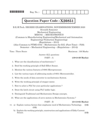 *X20851* Reg. No. :
Question Paper Code : X20851
B.E./B.Tech. Degree EXAMINATIONS, NOVember/DECember 2020
Seventh Semester
Mechanical Engineering
ME6702 – mechatronics
(Common to Manufacturing Engineering/Mechanical and Automation
Engineering/ Production Engineering)
(Regulations – 2013)
(Also Common to PTME 6702 – Mechatronics for B.E. (Part-Time) – Fifth
Semester – Mechanical Engineering – (Regulations – 2014))
Time : Three Hours	 Maximum : 100 Marks
Answer all questions
	 Part – A	 (10×2=20 Marks)
	 1. 	What are the classifications of mechatronics ?
	 2.	 Brief the working principle of Hall Effect Sensor.	
	 3. 	Mention the various features of 8085 Microprocessor.
	 4. 	List the various types of addressing modes of 8051 Microcontroller.
	 5. 	Write the needs of data converter in mechatronics System.
	 6. 	Write the working principle of stepper motor.
	 7. 	How to select a PLC for your particular applications ?
	 8.	 Draw the latch circuit using PLC ladder logic.
	 9. 	Distinguish Traditional and Mechatronics Design concepts.
	 10. 	What are the applications of servo motors in Mechatronics Systems ?
	paRT – B 		 (5×13=65 Marks)
11.		 a)	 Explain various factors that emphasize need of Mechatronics Technology.	 (13)
(oR)
		 b)	 Explain the working principle, construction and applications of Eddy Current
Sensor.	 (13)
 