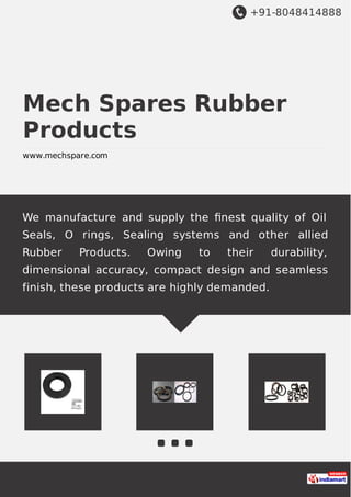 +91-8048414888
Mech Spares Rubber
Products
www.mechspare.com
We manufacture and supply the ﬁnest quality of Oil
Seals, O rings, Sealing systems and other allied
Rubber Products. Owing to their durability,
dimensional accuracy, compact design and seamless
finish, these products are highly demanded.
 