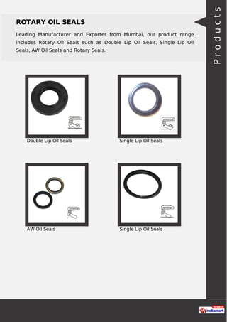 ROTARY OIL SEALS
Leading Manufacturer and Exporter from Mumbai, our product range
includes Rotary Oil Seals such as Double Lip Oil Seals, Single Lip Oil
Seals, AW Oil Seals and Rotary Seals.
Double Lip Oil Seals Single Lip Oil Seals
AW Oil Seals Single Lip Oil Seals
Products
 