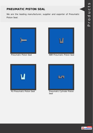 PNEUMATIC PISTON SEAL
We are the leading manufacturer, supplier and exporter of Pneumatic
Piston Seal.
Pneumatic Piston Seal NBR Pneumatic Piston Seal
PU Pneumatic Piston Seal Pneumatic Cylinder Piston
Seal
Products
 