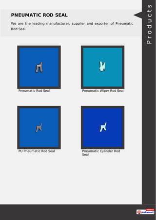 PNEUMATIC ROD SEAL
We are the leading manufacturer, supplier and exporter of Pneumatic
Rod Seal.
Pneumatic Rod Seal Pneumatic Wiper Rod Seal
PU Pneumatic Rod Seal Pneumatic Cylinder Rod
Seal
Products
 