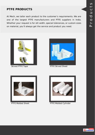 PTFE PRODUCTS
At Mech, we tailor each product to the customer’s requirements. We are
one of the largest PTFE manufacturers and PTFE suppliers in India.
Whether your request is for slit width, special tolerances, or custom sizes
on material, you’ll always get the service and product you need.
Skived PTFE Tape PTFE Skived Sheet
PTFE Molded Sheet PTFE Molded Cylinder
Products
 