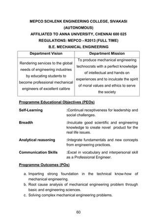 60
MEPCO SCHLENK ENGINEERING COLLEGE, SIVAKASI
(AUTONOMOUS)
AFFILIATED TO ANNA UNIVERSITY, CHENNAI 600 025
REGULATIONS: MEPCO - R2013 (FULL TIME)
B.E. MECHANICAL ENGINEERING
Department Vision Department Mission
Rendering services to the global
needs of engineering industries
by educating students to
become professional mechanical
engineers of excellent calibre
To produce mechanical engineering
technocrats with a perfect knowledge
of intellectual and hands on
experiences and to inculcate the spirit
of moral values and ethics to serve
the society
Programme Educational Objectives (PEOs)
Self-Learning :Continual receptiveness for leadership and
social challenges.
Breadth :Inculcate good scientific and engineering
knowledge to create novel product for the
real life issues.
Analytical reasoning :Integrate fundamentals and new concepts
from engineering practices.
Communication Skills :Excel in vocabulary and interpersonal skill
as a Professional Engineer.
Programme Outcomes (POs)
a. Imparting strong foundation in the technical know-how of
mechanical engineering.
b. Root cause analysis of mechanical engineering problem through
basic and engineering sciences.
c. Solving complex mechanical engineering problems.
 