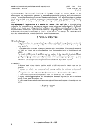 VIVA-Tech International Journal for Research and Innovation Volume 1, Issue 7 (2024)
ISSN(Online): 2581-7280 Article No. MECH_03
PP 01-06
www.viva-technology.org/New/IJRI
3
equipment which not only collects the waste (sticks, on degradable waste) but also separates, which is easy for
waste disposal. The machine mainly consists of an engine which runs through a fossil fuel which drives the entire
process. The waste is collected through conveyor blade along with the sand which falls of through the perforations
on the conveyor back to the sand bed; separation of waste material takes place through principle of Density
difference. It consists of two hoppers where the different waste gets collected which facilitates easy disposal of
waste.
Amit Kumar Yadav', Animesh Singh, M. A. Murtaza and Ajendra Kumar Singh, 2018 [7] mentioned in their
project that the Trash and litter on beaches pose threats to coastal animals and tourism industries. Traditional
methods involve manual labour or large machines, but these are costly and time-consuming. To address this issue,
autonomous trash collection and disposal methods are needed. This paper presents a solar power device that can
pick up and dispose of miscellaneous litter on beaches, filtering the sand and storing it in a self-attached trash
box. This innovative solution addresses the growing issue of trash on beaches.
3. PROBLEM DEFINITION
3.1 Problem Statement
• The problem at hand is to conceptualize, design, and construct a Beach Garbage Cleaning Machine that
can effectively remove various types of debris, such as plastics, litter, seaweed, etc. from sandy and
rocky shorelines.
• The machine should be capable of operating in diverse beach environments, including those with high
foot traffic and remote, less accessible locations, while minimizing disruption to natural habitats and
wildlife.
• The project should propose the guidelines and best practices for the responsible operation of beach
garbage cleaning machines, emphasizing sustainability and minimal disruption to the beach ecosystem.
• Our solution should incorporate a waste separation mechanism within the cleaning machine to
differentiate between organic and inorganic materials for efficient disposal and recycling.
3.2 Objective
• To design a beach garbage cleaning machine capable of efficiently removing plastic waste from the
shoreline.
• To create a cost-effective and sustainable beach cleaning machine that minimizes environmental
impact.
• To design a machine with a robust and durable construction to withstand harsh beach conditions.
• To develop a beach garbage cleaning machine that is user-friendly and easy to operate.
• To engage community participation and raise awareness about the importance of beach cleanliness
through the use of the cleaning machine.
• To improve the overall cleanliness and aesthetical appeal of the beach by regularly removing litter and
debris.
4. METHODOLGY
 