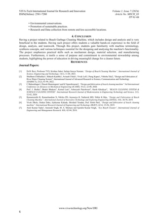 VIVA-Tech International Journal for Research and Innovation Volume 1, Issue 7 (2024)
ISSN(Online): 2581-7280 Article No. MECH_03
PP 01-06
www.viva-technology.org/New/IJRI
6
• Environmental conservations.
• Promotion of sustainable practices.
• Research and Data collection from remote and less accessible locations.
4. CONCLUSION
Having a project related to Beach Garbage Cleaning Machine, which includes design and analysis and is very
beneficial to the students. Having such project offers students a valuable hands-on experience in the field of
design, analysis, and teamwork. Through this project, students gain familiarity with machine terminology,
synthesis concepts, and various techniques essential for the designing and analysing the machine's functionality.
The project emphasizes practical skills such as mechanism design, material selection, and manufacturing
processes. Furthermore, it instils a sense of purpose and commitment to environmental stewardship among
students, highlighting the power of education in driving meaningful change for a cleaner future.
REFERENCES
Journal Papers:
[1] Dr.B. Ravi, Professor TVS. Krishna Saket, Sailaja Sreeya Nemani, “Design of Beach Cleaning Machine”, International Journal of
Science, Engineering and Technology, 14(1), 11-44, 2023.
[2] Shubham Chikhalkar1, Mahesh Kamble1, Avinash Ubale1, Vivek Loli1, Parag Kapre1, Vithoba Tale2, “Design and Fabrication of
River Water Cleaning System”, International Journal of Advanced Research in Science, Communication and Technology
(IJARSCT), 21(2), 81-94, 2022.
[3] C Balasuthagar1, Dinesh Shanmugam1 and K Vigneshwaran2, “Design and fabrication of beach cleaning machine” 3rd International
Conference on Advances in Mechanical Engineering (ICAME), 91(2), 22-48, 2020.
[4] Prof. J. Shelke", Bhakti Bhakare", Komal Lute", Ashreyash Pateshwari", Harsh Khodiyar”, “BEACH CLEANING SYSTEM &
SURFACE CLEANING SYSTEM”, International Research Journal of Modernization in Engineering Technology and Science, 2(1),
52-82, 2020.
[5] Ramamoorthi R, Ramachandran N, Nikiles PD, Jayasurya R, Natheesh MD, Nithin K Biju, “Design and Fabrication of Beach
Cleaning Machine”, International Journal of Innovative Technology and Exploring Engineering (IJITEE), 5(8), 30-78, 2019.
[6] Vivek Dhole, Omkar Doke, Ajitkumar Kakade, Shrishail Teradae, Prof. Rohit Patil, “Design and fabrication of beach cleaning
machine”, International Research Journal of Engineering and Technology (IRJET), 6(14), 23-56, 2019.
[7] Amit Kumar Yadav', Animesh Singh, M. A. Murtaza and Ajendra Kumar Singh, “Eco Beach Cleaner”, International Journal of
Engineering and Management Research, 8(9), 62-94, 2018.
 