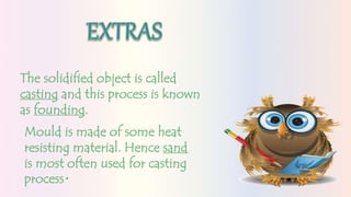 The solidified object is called
casting and this process is known
as founding.
Mould is made of some heat
resisting material. Hence sand
is most often used for casting
process.
 