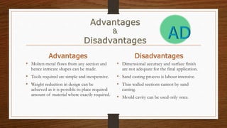 Advantages
• Molten metal flows from any section and
hence intricate shapes can be made.
• Tools required are simple and inexpensive.
• Weight reduction in design can be
achieved as it is possible to place required
amount of material where exactly required.
Disadvantages
• Dimensional accuracy and surface finish
are not adequate for the final application.
• Sand casting process is labour intensive.
• Thin walled sections cannot by sand
casting.
• Mould cavity can be used only once.
 