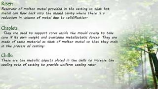 Riser:
Reservoir of molten metal provided in the casting so that hot
metal can flow back into the mould cavity where there is a
reduction in volume of metal due to solidification.
Chaplets:
They are used to support cores inside the mould cavity to take
care if its own weight and overcome metallostatic forces. They are
made of same material as that of molten metal so that they melt
in the process of casting.
Chills:
These are the metallic objects placed in the chills to increase the
cooling rate of casting to provide uniform cooling rate.
 
