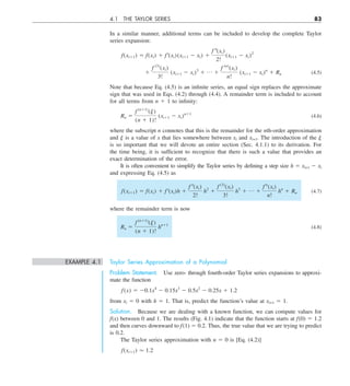 4.1 THE TAYLOR SERIES 83
In a similar manner, additional terms can be included to develop the complete Taylor
series expansion:
f(xi11) 5 f(xi) 1 f¿(xi)(xi11 2 xi) 1
f –(xi)
2!
(xi11 2 xi)2
1
f (3)
(xi)
3!
(xi11 2 xi)3
1 p 1
f (n)
(xi)
n!
(xi11 2 xi)n
1 Rn (4.5)
Note that because Eq. (4.5) is an infinite series, an equal sign replaces the approximate
sign that was used in Eqs. (4.2) through (4.4). A remainder term is included to account
for all terms from n 1 1 to infinity:
Rn 5
f (n11)
(j)
(n 1 1)!
(xi11 2 xi)n11
(4.6)
where the subscript n connotes that this is the remainder for the nth-order approximation
and j is a value of x that lies somewhere between xi and xi+1. The introduction of the j
is so important that we will devote an entire section (Sec. 4.1.1) to its derivation. For
the time being, it is sufficient to recognize that there is such a value that provides an
exact determination of the error.
It is often convenient to simplify the Taylor series by defining a step size h 5 xi+1 2 xi
and expressing Eq. (4.5) as
f(xi11) 5 f(xi) 1 f¿(xi)h 1
f –(xi)
2!
h2
1
f (3)
(xi)
3!
h3
1 p 1
f n
(xi)
n!
hn
1 Rn (4.7)
where the remainder term is now
Rn 5
f (n11)
(j)
(n 1 1)!
hn11
(4.8)
EXAMPLE 4.1 Taylor Series Approximation of a Polynomial
Problem Statement. Use zero- through fourth-order Taylor series expansions to approxi-
mate the function
f(x) 5 20.1x4
2 0.15x3
2 0.5x2
2 0.25x 1 1.2
from xi 5 0 with h 5 1. That is, predict the function’s value at xi+1 5 1.
Solution. Because we are dealing with a known function, we can compute values for
f(x) between 0 and 1. The results (Fig. 4.1) indicate that the function starts at f(0) 5 1.2
and then curves downward to f(1) 5 0.2. Thus, the true value that we are trying to predict
is 0.2.
The Taylor series approximation with n 5 0 is [Eq. (4.2)]
f(xi11) . 1.2
 