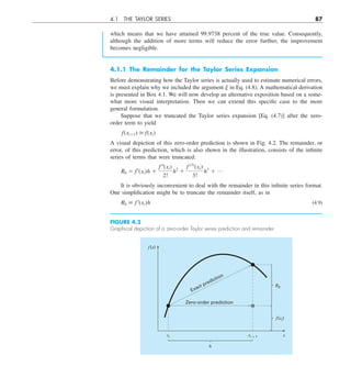 4.1 THE TAYLOR SERIES 87
4.1.1 The Remainder for the Taylor Series Expansion
Before demonstrating how the Taylor series is actually used to estimate numerical errors,
we must explain why we included the argument j in Eq. (4.8). A mathematical derivation
is presented in Box 4.1. We will now develop an alternative exposition based on a some-
what more visual interpretation. Then we can extend this specific case to the more
general formulation.
Suppose that we truncated the Taylor series expansion [Eq. (4.7)] after the zero-
order term to yield
f(xi11)  f(xi)
A visual depiction of this zero-order prediction is shown in Fig. 4.2. The remainder, or
error, of this prediction, which is also shown in the illustration, consists of the infinite
series of terms that were truncated:
R0 5 f¿(xi)h 1
f –(xi)
2!
h2
1
f (3)
(xi)
3!
h3
1 p
It is obviously inconvenient to deal with the remainder in this infinite series format.
One simplification might be to truncate the remainder itself, as in
R0  f ¿(xi)h (4.9)
FIGURE 4.2
Graphical depiction of a zero-order Taylor series prediction and remainder.
Zero-order prediction
Exact prediction
f(x)
xi xi + 1 x
h
f(xi)
R0
which means that we have attained 99.9738 percent of the true value. Consequently,
although the addition of more terms will reduce the error further, the improvement
becomes negligible.
 