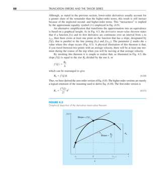 88 TRUNCATION ERRORS AND THE TAYLOR SERIES
Although, as stated in the previous section, lower-order derivatives usually account for
a greater share of the remainder than the higher-order terms, this result is still inexact
because of the neglected second- and higher-order terms. This “inexactness” is implied
by the approximate equality symbol () employed in Eq. (4.9).
An alternative simplification that transforms the approximation into an equivalence
is based on a graphical insight. As in Fig. 4.3, the derivative mean-value theorem states
that if a function f(x) and its first derivative are continuous over an interval from xi to
xi+1, then there exists at least one point on the function that has a slope, designated by
f9(j), that is parallel to the line joining f(xi) and f(xi+1). The parameter j marks the x
value where this slope occurs (Fig. 4.3). A physical illustration of this theorem is that,
if you travel between two points with an average velocity, there will be at least one mo-
ment during the course of the trip when you will be moving at that average velocity.
By invoking this theorem it is simple to realize that, as illustrated in Fig. 4.3, the
slope f9(j) is equal to the rise R0 divided by the run h, or
f ¿(j) 5
R0
h
which can be rearranged to give
R0 5 f ¿(j)h (4.10)
Thus, we have derived the zero-order version of Eq. (4.8). The higher-order versions are merely
a logical extension of the reasoning used to derive Eq. (4.10). The first-order version is
R1 5
f –(j)
2!
h2
(4.11)
FIGURE 4.3
Graphical depiction of the derivative mean-value theorem.
f(x)
xi xi + 1
 x
h
R0
Slope = f⬘()
Slope =
R0
h
 