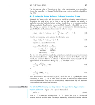 4.1 THE TAYLOR SERIES 89
For this case, the value of j conforms to the x value corresponding to the second de-
rivative that makes Eq. (4.11) exact. Similar higher-order versions can be developed from
Eq. (4.8).
4.1.2 Using the Taylor Series to Estimate Truncation Errors
Although the Taylor series will be extremely useful in estimating truncation errors
throughout this book, it may not be clear to you how the expansion can actually be
applied to numerical methods. In fact, we have already done so in our example of the
falling parachutist. Recall that the objective of both Examples 1.1 and 1.2 was to pre-
dict velocity as a function of time. That is, we were interested in determining y(t). As
specified by Eq. (4.5), y(t) can be expanded in a Taylor series:
y(ti11) 5 y(ti) 1 y¿(ti)(ti11 2 ti) 1
y–(ti)
2!
(ti11 2 ti)2
1 p 1 Rn (4.12)
Now let us truncate the series after the first derivative term:
y(ti11) 5 y(ti) 1 y¿(ti)(ti11 2 ti) 1 R1 (4.13)
Equation (4.13) can be solved for
y¿(ti) 5
y(ti11) 2 y(ti)
ti11 2 ti
2
R1
ti11 2 ti
(4.14)
First-order Truncation
approximation error
The first part of Eq. (4.14) is exactly the same relationship that was used to approximate
the derivative in Example 1.2 [Eq. (1.11)]. However, because of the Taylor series ap-
proach, we have now obtained an estimate of the truncation error associated with this
approximation of the derivative. Using Eqs. (4.6) and (4.14) yields
R1
ti11 2 ti
5
y–(j)
2!
(ti11 2 ti) (4.15)
or
R1
ti11 2 ti
5 O(ti11 2 ti) (4.16)
Thus, the estimate of the derivative [Eq. (1.11) or the first part of Eq. (4.14)] has a trun-
cation error of order ti11 2 ti. In other words, the error of our derivative approximation
should be proportional to the step size. Consequently, if we halve the step size, we would
expect to halve the error of the derivative.
EXAMPLE 4.3 The Effect of Nonlinearity and Step Size on the Taylor Series Approximation
Problem Statement. Figure 4.4 is a plot of the function
f(x) 5 xm
(E4.3.1)
for m 5 1, 2, 3, and 4 over the range from x 5 1 to 2. Notice that for m 5 1 the function
is linear, and as m increases, more curvature or nonlinearity is introduced into the function.
 